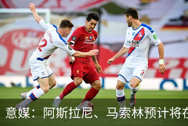 意媒：阿斯拉尼、马索林预计将在意甲首轮过后租借加盟蒙扎
